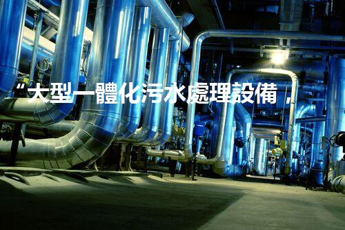“大型一體化污水處理設備，綠色環(huán)保新標桿，守護碧水藍天！